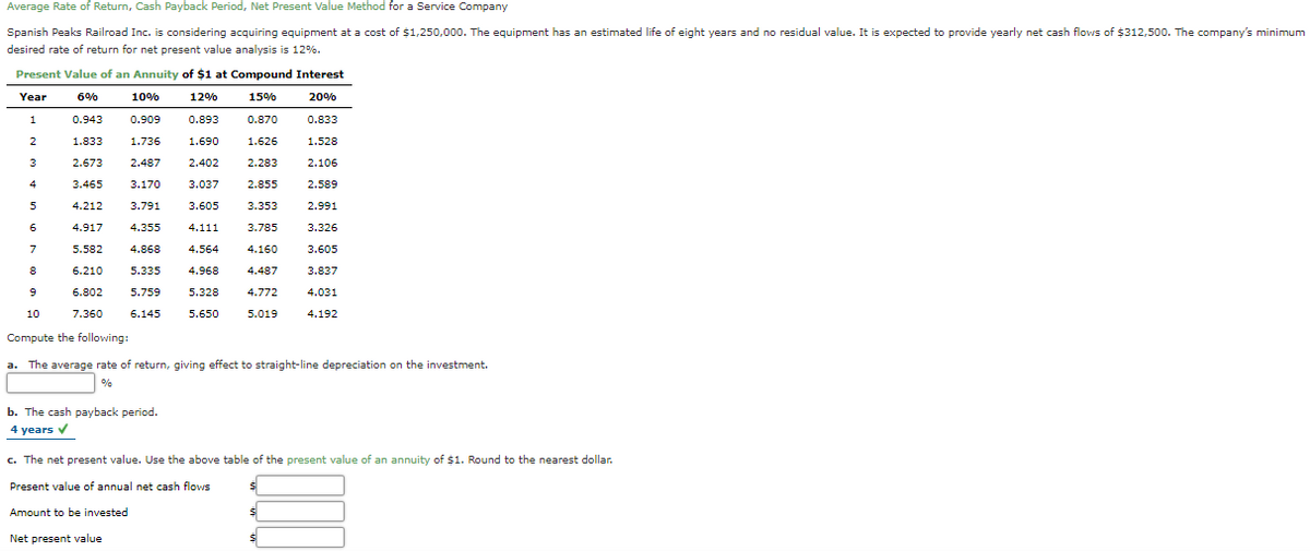 Average Rate of Return, Cash Payback Period, Net Present Value Method for a Service Company
Spanish Peaks Railroad Inc. is considering acquiring equipment at a cost of $1,250,000. The equipment has an estimated life of eight years and no residual value. It is expected to provide yearly net cash flows of $312,500. The company's minimum
desired rate of return for net present value analysis is 12%.
Present Value of an Annuity of $1 at Compound Interest
Year
6%
10%
12%
15%
20%
1
0.943
0.909
0.893
0.870
0.833
2
1.833
1.736
1.690
1.626
1.528
3
2.673
2.487
2.402
2.283
2.106
4
3.465
3.170
3.037
2.855
2.589
4.212
3.791
3.605
3.353
2.991
4.917
4.355
4.111
3.785
3.326
7
5.582
4.868
4.564
4.160
3.605
6.210
5.335
4.968
4.487
3.837
6.802
5.759
5.328
4.772
4.031
10
7.360
6.145
5.650
5.019
4.192
Compute the following:
a. The average rate of return, giving effect to straight-line depreciation on the investment.
%
b. The cash payback period.
4 years v
c. The net present value. Use the above table of the present value of an annuity of $1. Round to the nearest dollar.
Present value of annual net cash flows
Amount to be invested
Net present value
