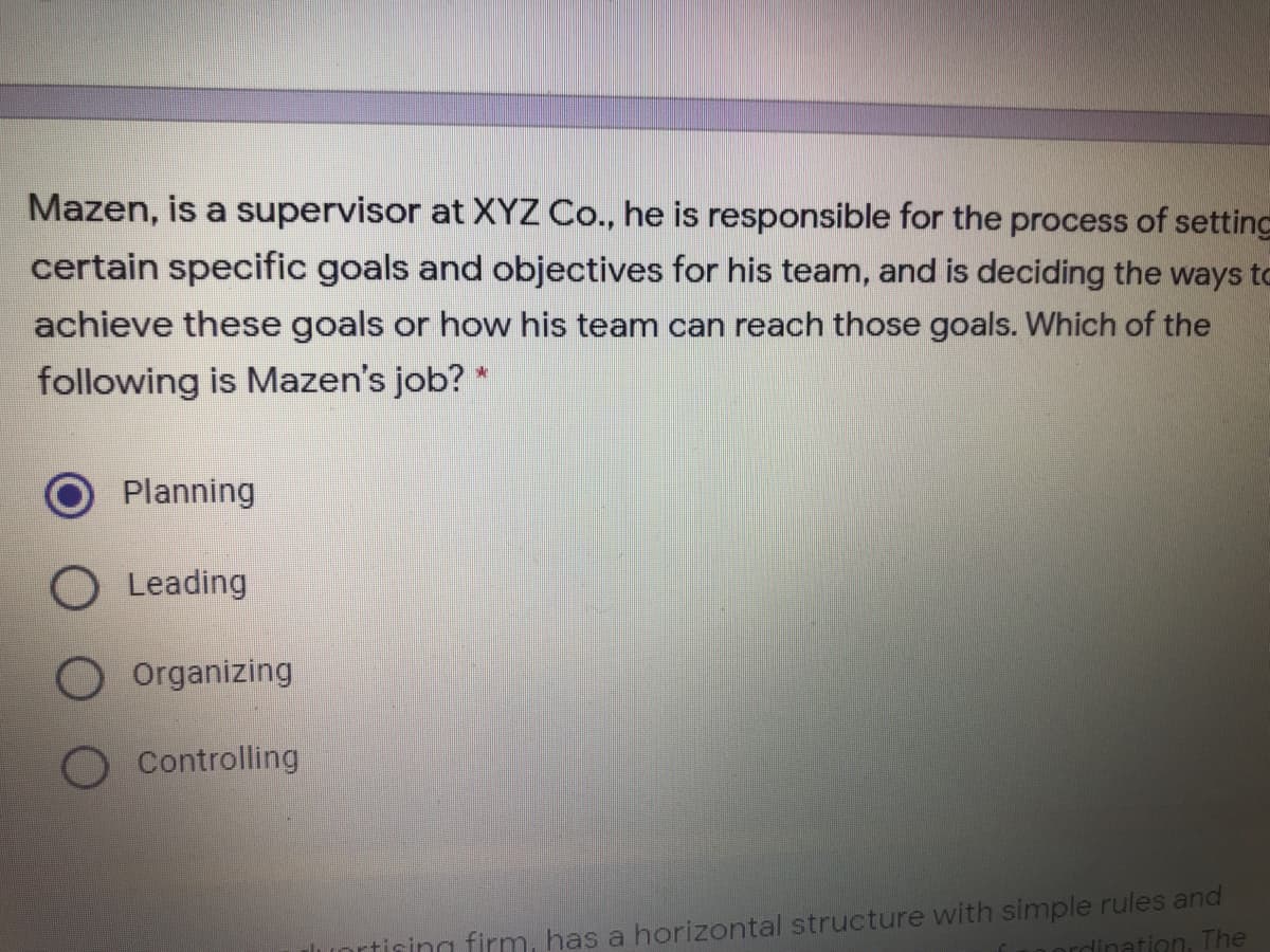 Mazen, is a supervisor at XYZ Co., he is responsible for the process of setting
certain specific goals and objectives for his team, and is deciding the ways to
achieve these goals or how his team can reach those goals. Which of the
following is Mazen's job?
Planning
O Leading
O Organizing
Controlling
rtiring firm, has a horizontal structure with simple rules and
dination, The
