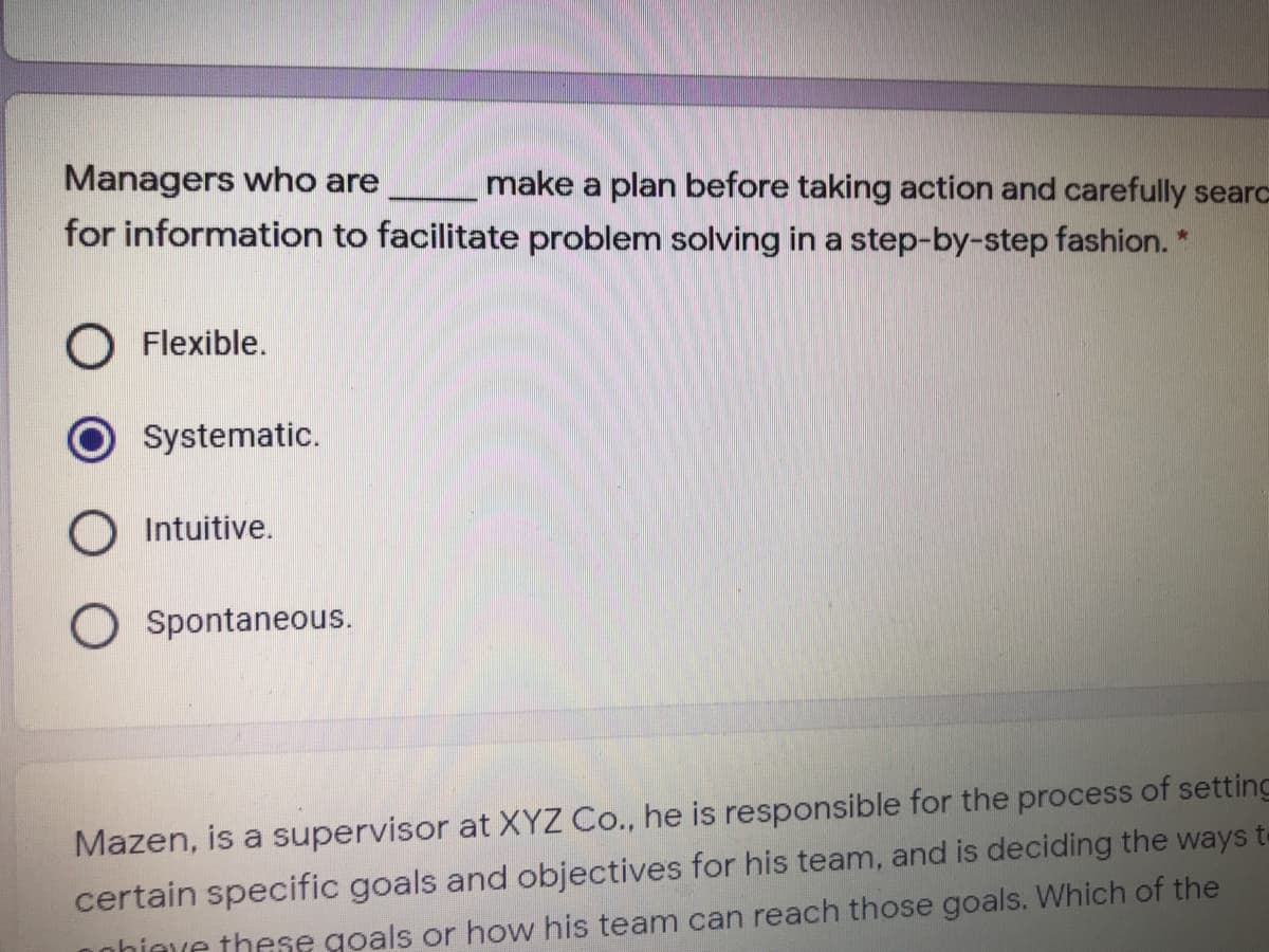 Managers who are
make a plan before taking action and carefully searc
for information to facilitate problem solving in a step-by-step fashion. *
O Flexible.
Systematic.
O Intuitive.
O Spontaneous.
Mazen, is a supervisor at XYZ Co., he is responsible for the process of setting
certain specific goals and objectives for his team, and is deciding the ways t-
onhimve these goals or how his team can reach those goals. Which of the
