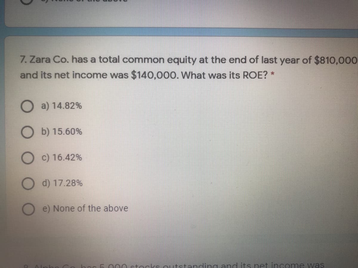 7. Zara Co. has a total common equity at the end of last year of $810,000
and its net income was $140,000. What was its ROE? *
O a) 14.82%
O b) 15.60%
O c) 16.42%
O d) 17.28%
e) None of the above
bar
0 stocks outstanding and its net income was
