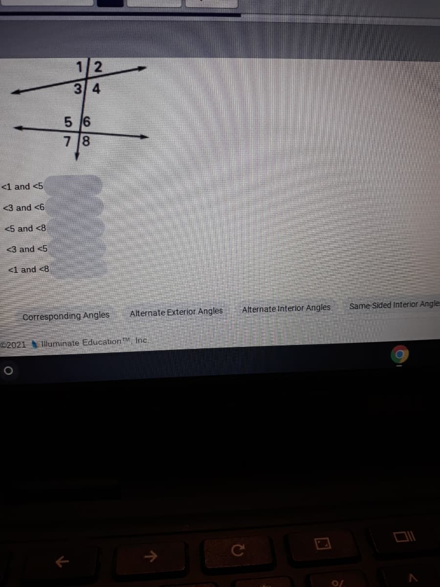 3 4
5 6
7 8
<1 and <5
<3 and <6
<5 and <8
<3 and <5
<1 and <8
Corresponding Angles
Alternate Exterior Angles
Alternate Interior Angles
Same Sided Interior Angles
©2021 Illuminate Education TM Inc.
->
2.
