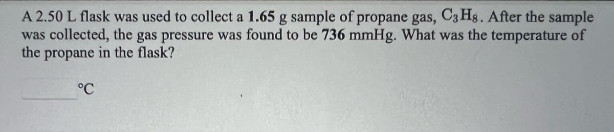 A 2.50 L flask was used to collect a 1.65 g sample of propane gas, C3 Hg. After the sample
was collected, the gas pressure was found to be 736 mmHg. What was the temperature of
the propane in the flask?
°C
