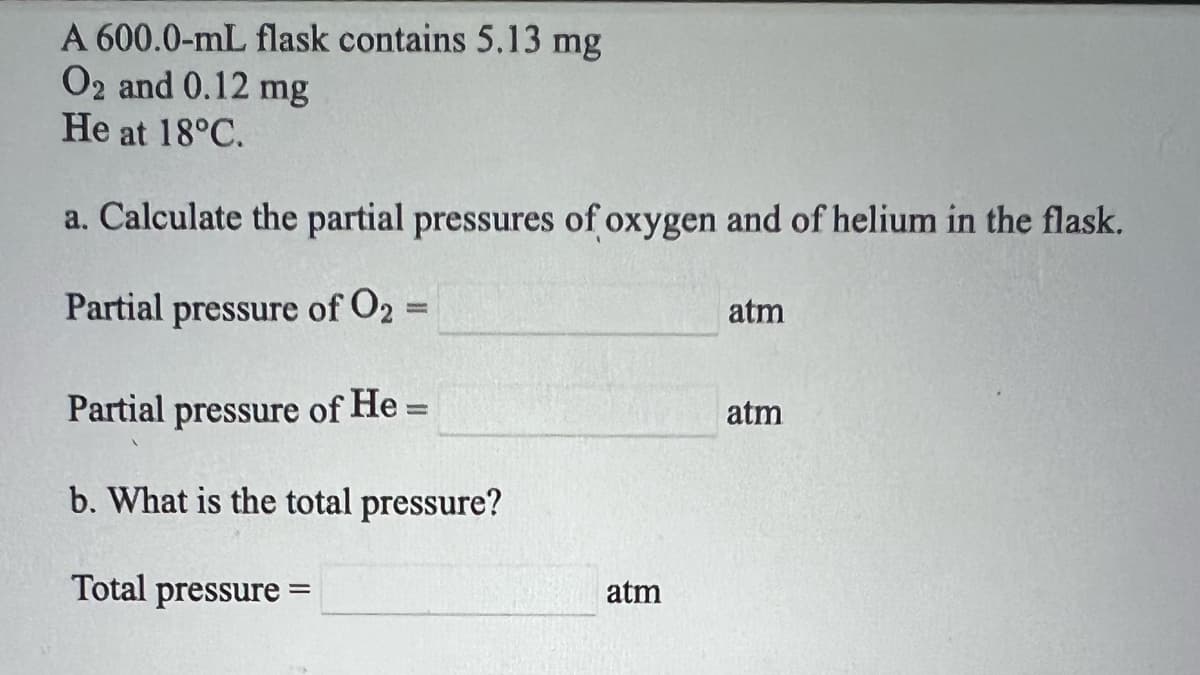 A 600.0-mL flask contains 5.13 mg
O2 and 0.12 mg
He at 18°C.
a. Calculate the partial pressures of oxygen and of helium in the flask.
Partial pressure of O2
atm
%3D
Partial pressure of He =
atm
b. What is the total pressure?
Total pressure =
atm
