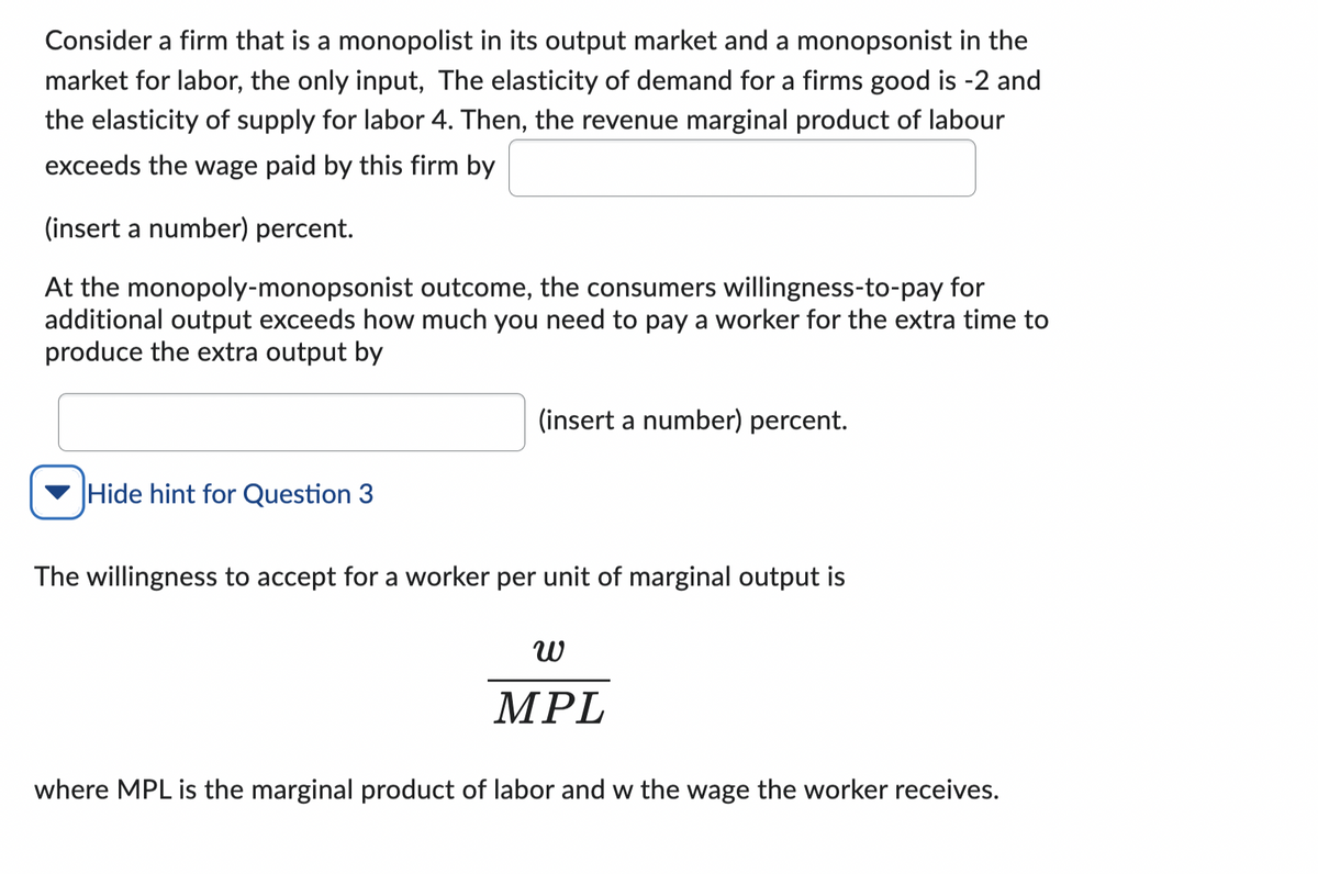 Consider a firm that is a monopolist in its output market and a monopsonist in the
market for labor, the only input, The elasticity of demand for a firms good is -2 and
the elasticity of supply for labor 4. Then, the revenue marginal product of labour
exceeds the wage paid by this firm by
(insert a number) percent.
At the monopoly-monopsonist outcome, the consumers willingness-to-pay for
additional output exceeds how much you need to pay a worker for the extra time to
produce the extra output by
Hide hint for Question 3
(insert a number) percent.
The willingness to accept for a worker per unit of marginal output is
ω
MPL
where MPL is the marginal product of labor and w the wage the worker receives.