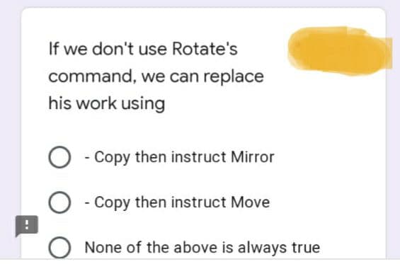 If we don't use Rotate's
command, we can replace
his work using
O - Copy then instruct Mirror
O - Copy then instruct Move
!
O None of the above is always true