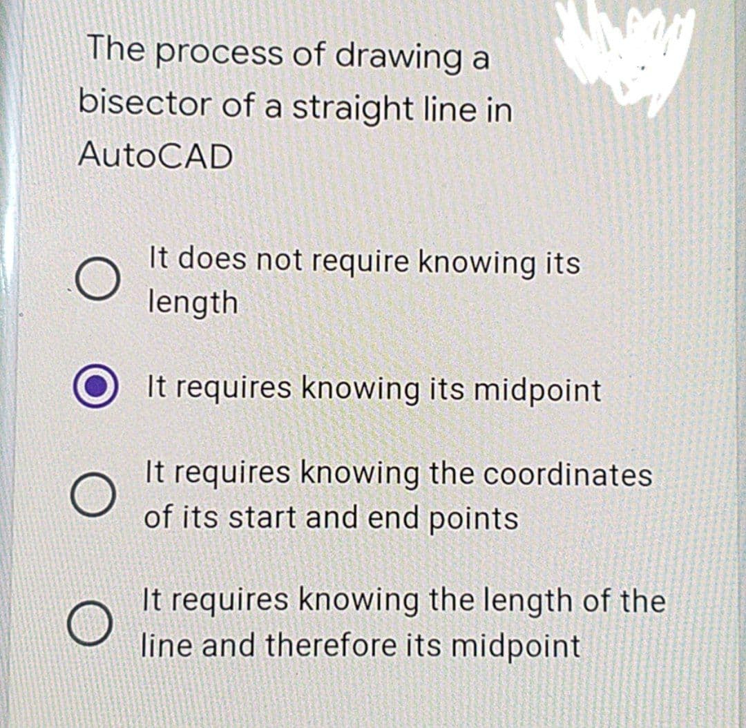 The process of drawing a
bisector of a straight line in
AutoCAD
O
O
It does not require knowing its
length
It requires knowing its midpoint
It requires knowing the coordinates
of its start and end points
It requires knowing the length of the
line and therefore its midpoint