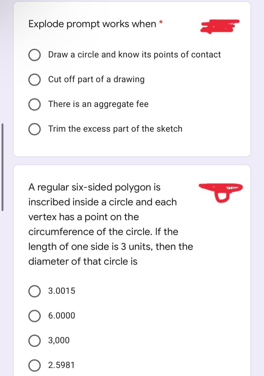 Explode prompt works when *
O Draw a circle and know its points of contact
Cut off part of a drawing
There is an aggregate fee
O Trim the excess part of the sketch
A regular six-sided polygon is
inscribed inside a circle and each
vertex has a point on the
circumference of the circle. If the
length of one side is 3 units, then the
diameter of that circle is
3.0015
O 6.0000
3,000
2.5981
154