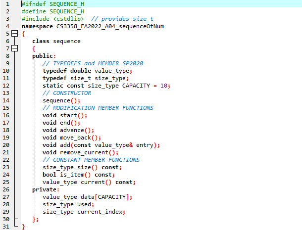 0-0
ANTONSEN
1
2
3
4
5
6
78
8
9
10
11
12
13
14
15
16
17
18
19
20
21
22
23
24
25
26
27
28
29
30
31
#ifndef SEQUENCE_H
#define SEQUENCE_H
#include <cstdlib> // provides size_t
namespace
CS3358_FA2022_A04_sequenceOfNum
{
}
class sequence
{
public:
// TYPEDEFS and MEMBER SP2020
typedef double value_type;
typedef size_t size_type;
static const size_type CAPACITY = 10;
// CONSTRUCTOR
sequence();
};
// MODIFICATION MEMBER FUNCTIONS
void start();
void end();
void advance();
void move_back();
void add(const value_type& entry);
void remove_current();
// CONSTANT MEMBER FUNCTIONS
size_type size() const;
bool is item() const;
value_type current() const;
private:
value_type data [CAPACITY];
size_type used;
size_type current_index;