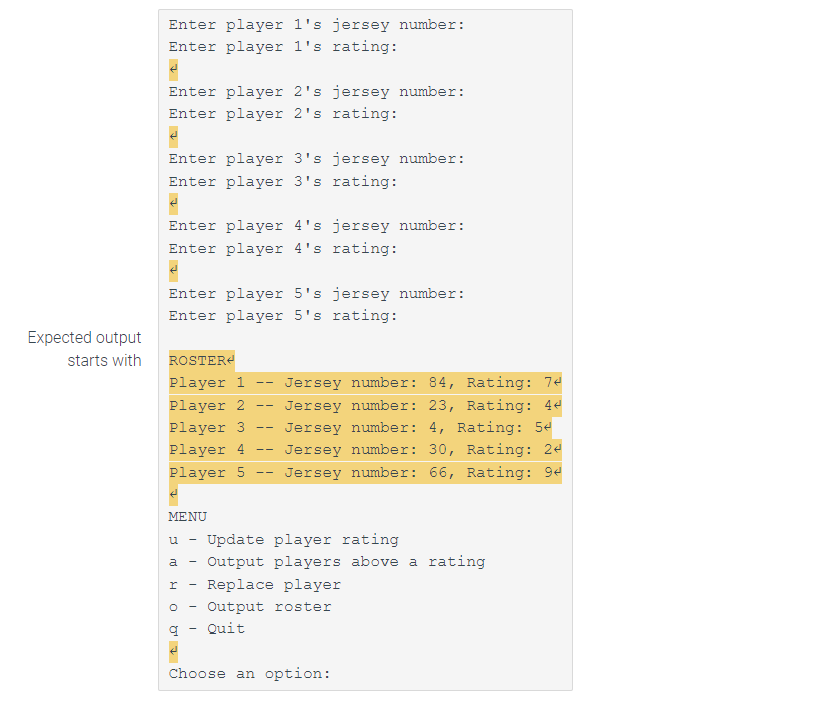 Expected output
starts with
Enter player 1's jersey number:
Enter player 1's rating:
Enter player 2's jersey number:
Enter player 2's rating:
M↑
Enter player 3's jersey number:
Enter player 3's rating:
Enter player 4's jersey number:
Enter player 4's rating:
Enter player 5's jersey number:
Enter player 5's rating:
ROSTER
Player 1
Jersey number: 84, Rating: 74
Jersey number: 23, Rating: 44
Player 2
Player 3 Jersey number: 4, Rating: 5
Player 4 Jersey number: 30, Rating: 24
Player 5 Jersey number: 66, Rating: 94
MENU
-
I -
O
q
--
--
--
u
Update player rating
a Output players above a rating
--
--
Replace player
Output roster
Quit
Choose an option: