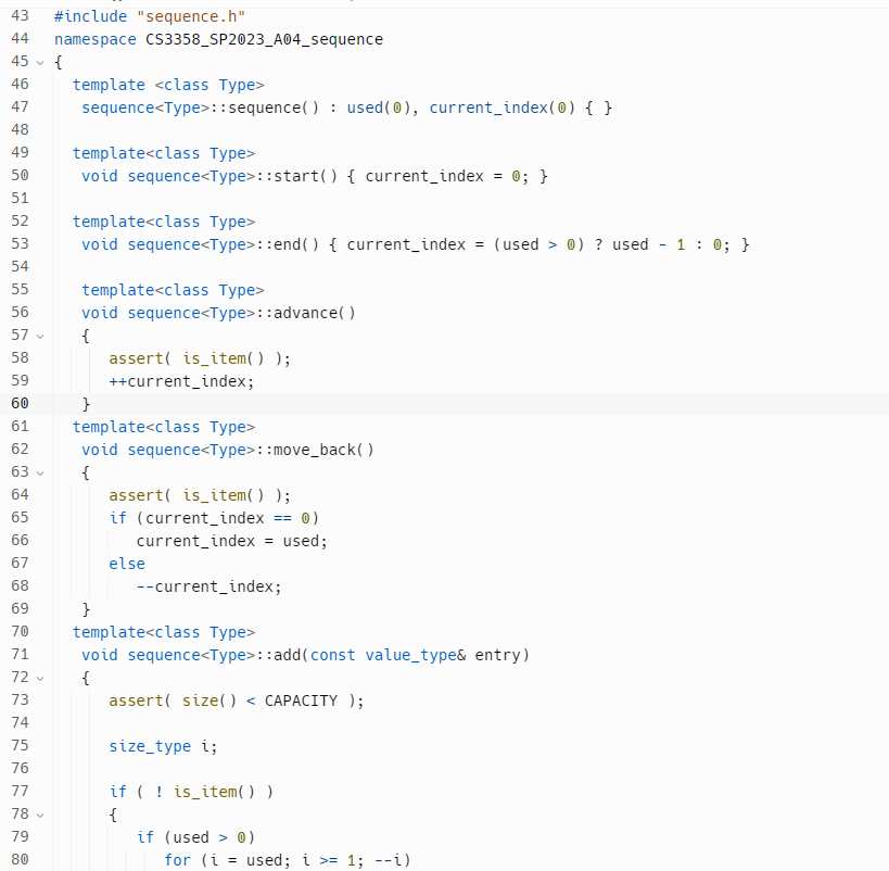 43 #include "sequence.h"
44 namespace CS3358_SP2023_A04_sequence
45 {
46
47
48
49
50
51
52
53
54
55
56
57 ✓
58
59
60
61
62
63
64
65
66
67
68
69
70
71
V
74 75 76 7 78 79 80
72 ✓
73
77
V
78 ✔
template <class Type>
sequence<Type>::sequence(): used (0), current_index(0) { }
template<class Type>
void sequence<Type>::start() { current_index = 0; }
template<class Type>
void sequence<Type>::end() { current_index = (used > 0) ? used
template<class Type>
void sequence<Type>::advance()
{
}
assert( is_item() );
}
++current_index;
template<class Type>
void sequence<Type>: :move_back()
{
assert( is_item() );
if (current_index
current_index = used;
else
== (0)
--current_index;
template<class Type>
void sequence<Type>::add(const value_type& entry)
{
assert( size() < CAPACITY );
size_type i;
if (!is_item() )
{
if (used > 0)
for (i = used; i >= 1; --i)
I
1: 0; }