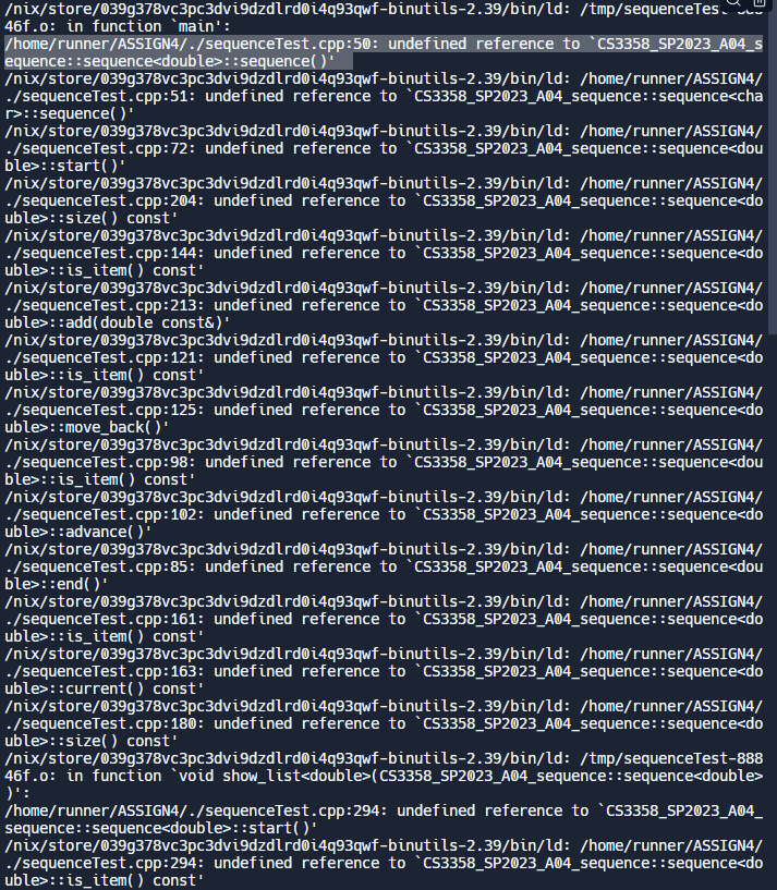 /nix/store/039g378vc3pc3dvi9dzdlrd@i4q93qwf-binutils-2.39/bin/ld:
/tmp/sequenceTes
46f.0: in function 'main':
/home/runner/ASSIGN4/./sequenceTest.cpp:50: undefined reference to `CS3358_SP2023_A04_s
equence::sequence<double>::sequence()
/nix/store/039g378vc3pc3dvi9dzdlrd@i4q93qwf-binutils-2.39/bin/ld: /home/runner/ASSIGN4/
./sequenceTest.cpp:51: undefined reference to `CS3358_SP2023_A04_sequence::sequence<cha
r>::sequence()'
/nix/store/039g378vc3pc3dvi9dzdlrd@i4q93qwf-binutils-2.39/bin/ld: /home/runner/ASSIGN4/
./sequenceTest.cpp:72: undefined reference to `CS3358_SP2023_A04_sequence::sequence<dou
ble>::start()'
/nix/store/039g378vc3pc3dvi9dzdlrd@i4q93qwf-binutils-2.39/bin/ld: /home/runner/ASSIGN4/
./sequenceTest.cpp:204: undefined reference to `CS3358_SP2023_A04_sequence::sequence<do
uble>::size() const'
مان
/nix/store/039g378vc3pc3dvi9dzdlrd@i4q93qwf-binutils-2.39/bin/ld: /home/runner/ASSIGN4/
./sequenceTest.cpp:144: undefined reference to `CS3358_SP2023_A04_sequence::sequence<do
uble>::is_item() const'
/nix/store/039g378vc3pc3dvi9dzdlrd@i4q93qwf-binutils-2.39/bin/ld: /home/runner/ASSIGN4/
./sequenceTest.cpp:213: undefined reference to `CS3358_SP2023_A04_sequence::sequence<do
uble>::add(double const&)'
/nix/store/039g378vc3pc3dvi9dzdlrd@i4q93qwf-binutils-2.39/bin/ld: /home/runner/ASSIGN4/
./sequenceTest.cpp:121: undefined reference to `CS3358_SP2023_A04_sequence::sequence<do
uble>::is_item() const'
/nix/store/039g378vc3pc3dvi9dzdlrd@i4q93qwf-binutils-2.39/bin/ld: /home/runner/ASSIGN4/
./sequenceTest.cpp:125: undefined reference to `CS3358_SP2023_A04_sequence::sequence<do
uble>::move_back()'
/nix/store/039g378vc3pc3dvi9dzdlrd@i4q93qwf-binutils-2.39/bin/ld: /home/runner/ASSIGN4/
./sequenceTest.cpp:98: undefined reference to `CS3358_SP2023_A04_sequence::sequence<dou
ble>::is_item() const'
/nix/store/039g378vc3pc3dvi9dzdlrd@i4q93qwf-binutils-2.39/bin/ld: /home/runner/ASSIGN4/
./sequenceTest.cpp:102: undefined reference to `CS3358_SP2023_A04_sequence::sequence<do
uble>::advance()'
/nix/store/039g378vc3pc3dvi9dzdlrd@i4q93qwf-binutils-2.39/bin/ld: /home/runner/ASSIGN4/
./sequenceTest.cpp:85: undefined reference to `CS3358_SP2023_A04_sequence::sequence<dou
ble>::end()'
/nix/store/039g378vc3pc3dvi9dzdlrd@i4q93qwf-binutils-2.39/bin/ld: /home/runner/ASSIGN4/
./sequenceTest.cpp:161: undefined reference to `CS3358_SP2023_A04_sequence::sequence<do
uble>::is_item() const'
/nix/store/039g378vc3pc3dvi9dzdlrd@i4q93qwf-binutils-2.39/bin/ld: /home/runner/ASSIGN4/
./sequenceTest.cpp:163: undefined reference to `CS3358_SP2023_A04_sequence::sequence<do
uble>::current() const'
/nix/store/039g378vc3pc3dvi9dzdlrd@i4q93qwf-binutils-2.39/bin/ld: /home/runner/ASSIGN4/
./sequenceTest.cpp:180: undefined reference to `CS3358_SP2023_A04_sequence::sequence<do
uble>::size() const'
/nix/store/039g378vc3pc3dvi9dzdlrd@i4q93qwf-binutils-2.39/bin/ld: /tmp/sequenceTest-888
46f.0: in function 'void show_list<double>(CS3358_SP2023_A04_sequence::sequence<double>
)':
/home/runner/ASSIGN4/./sequenceTest.cpp:294: undefined reference to `CS3358_SP2023_A04_
sequence::sequence<double>::start()'
/nix/store/039g378vc3pc3dvi9dzdlrd@i4q93qwf-binutils-2.39/bin/ld: /home/runner/ASSIGN4/
./sequenceTest.cpp:294: undefined reference to `CS3358_SP2023_A04_sequence::sequence<do
uble>::is_item() const'