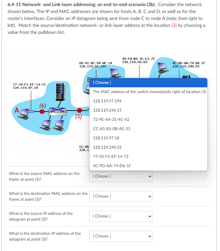 6.4-11 Network- and Link-layer addressing: an end-to-end-scenario (3b). Consider the network
shown below. The IP and MAC addresses are shown for hosts A, B, C and D, as well as for the
router's interfaces. Consider an IP datagram being sent from node C to node A (note: from right to
left). Match the source/destination network- or link-layer address at the location (3) by choosing a
value from the pulldown list.
77-34-F1-EF-14-72
128.119.97.18
(6)
68-01-BC-58-AF-24
128.119.50.107
(5)
What is the source IP address of the
datagram at point (3)?
CC-A5
128.1
What is the source MAC address on the
frame at point (3)?
What is the destination MAC address on the
frame at point (3)?
What is the destination IP address of the
datagram at point (3)?
[Choose ]
The MAC address of the switch immediately right of location (3).
128.119.97.194
128.119.240.15
72-9E-4A-31-9C-42
CC-A5-81-OB-AE-33
128.119.97.18
128.119.240.52
77-34-F1-EF-14-72
4C-9D-AA-74-D6-1F
[Choose ]
49-FA-BO-3C-E2-7C
128.119.50.60
[Choose ]
[Choose ]
[Choose ]
4C-90-AA-74-D6-1F
128.119.240.52