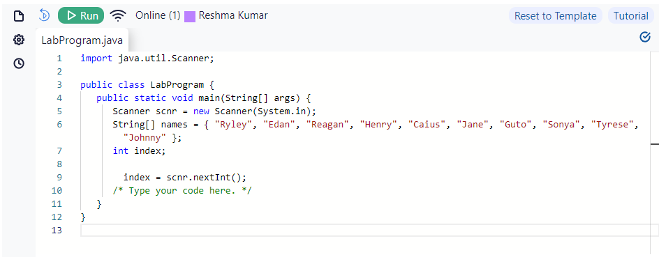 O
D
▷ Run
LabProgram.java
1
NP
2
SSD W
4
3 public class LabProgram {
5
6
789 pmn6
10
11
12
13
Online (1)
import java.util.Scanner;
}
Reshma Kumar
}
public static void main(String[] args) {
Scanner scnr = new Scanner(System.in);
String[] names { "Ryley", "Edan", "Reagan", "Henry", "Caius", "Jane", "Guto", "Sonya", "Tyrese",
"Johnny" };
int index;
Reset to Template Tutorial
index scnr.nextInt ();
/* Type your code here. */