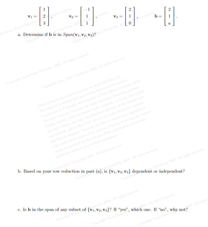 1
V₁ =
scht. Texas State University, rights reserved.
---
V₂ =
Late University, 2023 All rights reserved.
3
a. Determine if b is in Span(v₁, V2
Copyrighte
Copyrigh? V)?
Copyright Texas State University, 2023. All rights reserved.
V3 =
0
Copyright Texas State University, 2023. All rights reserved.
This represents an exam for use only in Math 3377.301 $23.
The material is written on a per-student basis and all material
is protected by Copyright and property of Texas State University, 2023.
All rights reserved. You may not copy, reproduce, distribute, publish,
display, modify, create derivative works, transmit, or in any way exploit
any such content, nor may you distribute any part of the content over
any network, sell or offer it for sale, or use such content to construct
any kind of database. You may not alter or remove any copyright or
other notice from copies of the content. Copying or storing any content
except as provided for the sole use of the examination is expressly
prohibited without prior written permission.
--B
b
a
te University, 2023. All rights reserved.
b. Based on your row reduction in part (a), is {V₁, V2, V3} dependent or independent?
Texas State University, 2023. All rights reserved.
Copyright
Copyright
c. Is b in the span of any subset of {v₁,1
, V2, V3}? If "yes", which one. If "no", why not?
niversity, 2023. All rights reserved.
Copyright Texas
Copyright Texas State Un
Copyright Texas State Un