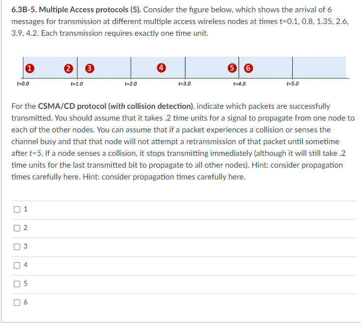 6.3B-5. Multiple Access protocols (5). Consider the figure below, which shows the arrival of 6
messages for transmission at different multiple access wireless nodes at times t=0.1, 0.8, 1.35, 2.6,
3.9, 4.2. Each transmission requires exactly one time unit.
t=0.0
U
1
r
3
U
U
U
चं
For the CSMA/CD protocol (with collision detection), indicate which packets are successfully
transmitted. You should assume that it takes .2 time units for a signal to propagate from one node to
each of the other nodes. You can assume that if a packet experiences a collision or senses the
channel busy and that that node will not attempt a retransmission of that packet until sometime
after t=5. If a node senses a collision, it stops transmitting immediately (although it will still take .2
time units for the last transmitted bit to propagate to all other nodes). Hint: consider propagation
times carefully here. Hint: consider propagation times carefully here.
50
t=1.0
60
t=2.0
4
t=3.0
5 6
t=4.0
t=5.0