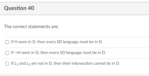 Question 40
The correct statements are:
If H were in D, then every SD language must be in D.
If¬H were in D, then every SD language must be in D.
If L₁ and L₂ are not in D, then their intersection cannot be in D.