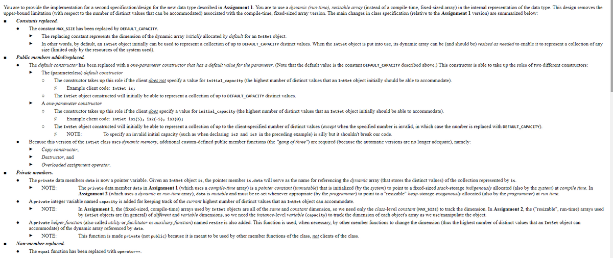 You are to provide the implementation for a second specification/design for the new data type described in Assignment 1. You are to use a dynamic (run-time), resizable array (instead of a compile-time, fixed-sized array) in the internal representation of the data type. This design removes the
upper-bound limitation (with respect to the number of distinct values that can be accommodated) associated with the compile-time, fixed-sized array version. The main changes in class specification (relative to the Assignment 1 version) are summarized below:
Constants replaced.
The constant MAX_SIZE has been replaced by DEFAULT_CAPACITY.
▶ The replacing constant represents the dimension of the dynamic array initially allocated by default for an IntSet object.
In other words, by default, an IntSet object initially can be used to represent a collection of up to DEFAULT_CAPACITY distinct values. When the IntSet object is put into use, its dynamic array can be (and should be) resized as needed to enable it to represent a collection of any
size (limited only by the resources of the system used).
Public members added/replaced.
The default constructor has been replaced with a one-parameter constructor that has a default value for the parameter. (Note that the default value is the constant DEFAULT_CAPACITY described above.) This constructor is able to take up the roles of two different constructors:
The (parameterless) default constructor
The constructor takes up this role if the client does not specify a value for initial_capacity (the highest number of distinct values that an IntSet object initially should be able to accommodate).
# Example client code: IntSet is;
O
The IntSet object constructed will initially be able to represent a collection of up to DEFAULT_CAPACITY distinct values.
A one-parameter constructor
O
The constructor takes up this role if the client does specify a value for initial_capacity (the highest number of distinct values that an IntSet object initially should be able to accommodate).
# Example client code: IntSet is1(5), is2(-5), is3(0);
The IntSet object constructed will initially be able to represent a collection of up to the client-specified number of distinct values (except when the specified number is invalid, in which case the number is replaced with DEFAULT_CAPACITY).
# NOTE:
To specify an invalid initial capacity (such as when declaring is2 and is3 in the preceding example) is silly but it shouldn't break our code.
Because this version of the IntSet class uses dynamic memory, additional custom-defined public member functions (the "gang of three") are required (because the automatic versions are no longer adequate), namely:
Copy constructor,
▶
O
Destructor, and
Overloaded assignment operator.
Private members.
The private data members data is now a pointer variable. Given an IntSet object is, the pointer member is.data will serve as the name for referencing the dynamic array (that stores the distinct values) of the collection represented by is.
NOTE:
The private data member data in Assignment 1 (which uses a compile-time array) is a pointer constant (immutable) that is initialized (by the system) to point to a fixed-sized stack-storage indigenously allocated (also by the system) at compile time. In
Assignment 2 (which uses a dynamic or run-time array), data is mutable and must be re-set whenever appropriate (by the programmer) to point to a "resizable" heap-storage exogenously allocated (also by the programmer) at run time.
A private integer variable named capacity is added for keeping track of the current highest number of distinct values that an IntSet object can accommodate.
▶
NOTE:
In Assignment 1, the (fixed-sized, compile-time) arrays used by IntSet objects are all of the same and constant dimension, so we need only the class-level constant (MAX_SIZE) to track the dimension. In Assignment 2, the ("resizable", run-time) arrays used
by IntSet objects are (in general) of different and variable dimensions, so we need the instance-level variable (capacity) to track the dimension of each object's array as we use/manipulate the object.
A private helper function (also called utility or facilitator or auxiliary function) named resize is also added. This function is used, when necessary, by other member functions to change the dimension (thus the highest number of distinct values that an IntSet object can
accommodate) of the dynamic array referenced by data.
This function is made private (not public) because it is meant to be used by other member functions of the class, not clients of the class.
NOTE:
Non-member replaced.
The equal function has been replaced with operator==.