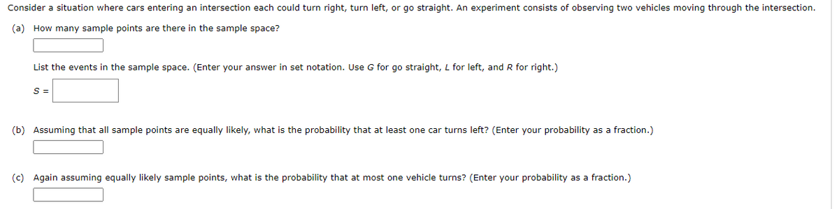 Consider a situation where cars entering an intersection each could turn right, turn left, or go straight. An experiment consists of observing two vehicles moving through the intersection.
(a) How many sample points are there in the sample space?
List the events in the sample space. (Enter your answer in set notation. Use G for go straight, L for left, and R for right.)
S =
(b) Assuming that all sample points are equally likely, what is the probability that at least one car turns left? (Enter your probability as a fraction.)
(c) Again assuming equally likely sample points, what is the probability that at most one vehicle turns? (Enter your probability as a fraction.)
