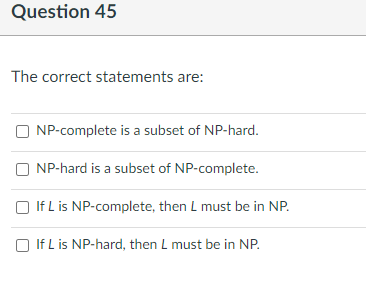 Question 45
The correct statements are:
NP-complete is a subset of NP-hard.
NP-hard is a subset of NP-complete.
If L is NP-complete, then L must be in NP.
If L is NP-hard, then L must be in NP.