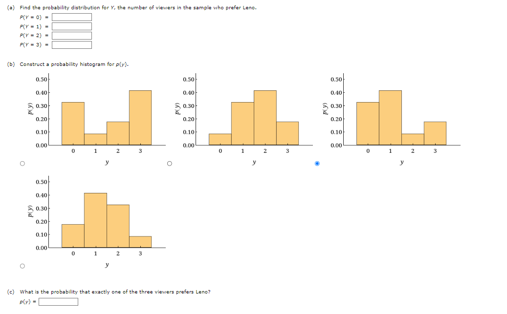 (a) Find the probability distribution for Y, the number of viewers in the sample who prefer Leno.
P(Y = 0) =
P(Y = 1) =
P(Y = 2) =
P(Y = 3) =
(b) Construct a probability histogram for p(y).
0.50
0.50
0.50
0.40
0.40
0.40
3 0.30
3 0,30
0.30
0.20
0.20
0.20
0.10
0.10
0.10
0.00
0.00
0.00
0 1
2
3
0
1
3
0 1
2
3
y
y
y
0.50
0.40
3 0.30
0.20
0.10
0.00
1
2
y
(c) What is the probability that exactly one of the three viewers prefers Leno?
p(y) =
