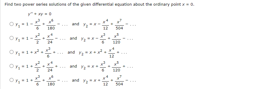 Find two power series solutions of the given differential equation about the ordinary point x = 0.
y" + xy = 0
.6
Oy₁ = 1
Oy₁ = 1
I
6
2
O y₁= = 1 +
+
Oy₁ = 1 + x² +
+
6
X
180
x³
Oy₂-1²-²
= 1 +
+
24
+
+
24
X
180
+
and
and
and
Y₂
Y₂
Y₂
and
and Y2
= X
= X-
= x + x²
= x +
Y/₂ = x +
12
+
X
+
+
4
12
+
X
4
x5
120
12
504
120
+
504