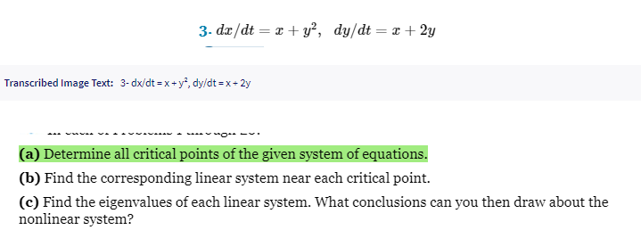 3. dx/dt = x + y², dy/dt = x + 2y
Transcribed Image Text: 3-dx/dt = x+y², dy/dt =x+2y
(a) Determine all critical points of the given system of equations.
(b) Find the corresponding linear system near each critical point.
(c) Find the eigenvalues of each linear system. What conclusions can you then draw about the
nonlinear system?