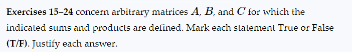 Exercises 15-24 concern arbitrary matrices A, B, and C for which the
indicated sums and products are defined. Mark each statement True or False
(T/F). Justify each answer.