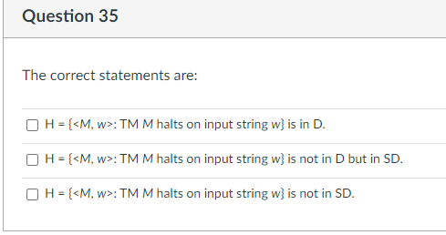 Question 35
The correct statements are:
OH = {<M, w>: TM M halts on input string w} is in D.
OH = {<M, w>: TM M halts on input string w} is not in D but in SD.
OH = {<M, w>: TM M halts on input string w} is not in SD.