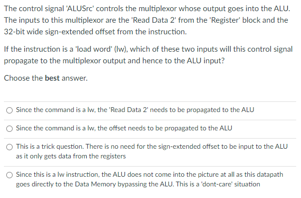 The control signal 'ALUSrc' controls the multiplexor whose output goes into the ALU.
The inputs to this multiplexor are the 'Read Data 2' from the 'Register' block and the
32-bit wide sign-extended offset from the instruction.
If the instruction is a 'load word' (Iw), which of these two inputs will this control signal
propagate to the multiplexor output and hence to the ALU input?
Choose the best answer.
Since the command is a lw, the 'Read Data 2' needs to be propagated to the ALU
Since the command is a lw, the offset needs to be propagated to the ALU
O This is a trick question. There is no need for the sign-extended offset to be input to the ALU
as it only gets data from the registers
Since this is a lw instruction, the ALU does not come into the picture at all as this datapath
goes directly to the Data Memory bypassing the ALU. This is a 'dont-care' situation
