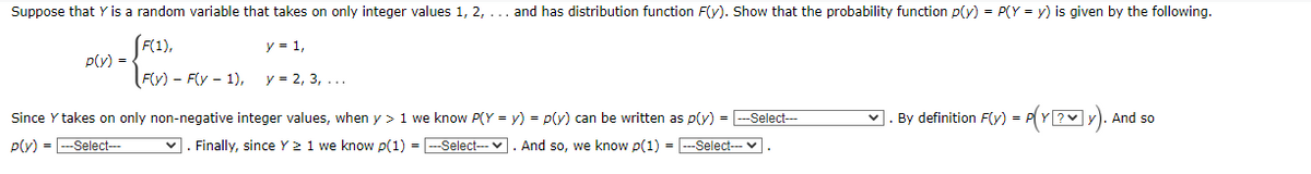 Suppose that Y is a random variable that takes on only integer values 1, 2, ... and has distribution function F(y). Show that the probability function p(y) = P(Y = y) is given by the following.
F(1),
p(y) =
y = 1,
Fly) - F(y - 1),
y = 2, 3, ...
Since Y takes on only non-negative integer values, when y > 1 we know P(Y = y) = p(y) can be written as p(y) = --Select-
v. By definition F(y) = P(Y?y). And so
p(y) =
Select--
v. Finally, since Y 2 1 we know p(1) = --Select-- v. And so, we know p(1) =
Select--
