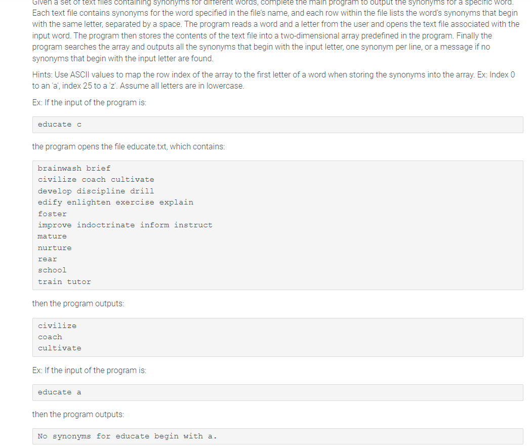 Given a set of text files containing synonyms for different words, complete the main program to output the synonyms for a specific word.
Each text file contains synonyms for the word specified in the file's name, and each row within the file lists the word's synonyms that begin
with the same letter, separated by a space. The program reads a word and a letter from the user and opens the text file associated with the
input word. The program then stores the contents of the text file into a two-dimensional array predefined in the program. Finally the
program searches the array and outputs all the synonyms that begin with the input letter, one synonym per line, or a message if no
synonyms that begin with the input letter are found.
Hints: Use ASCII values to map the row index of the array to the first letter of a word when storing the synonyms into the array. Ex: Index 0
to an 'a', index 25 to a 'z'. Assume all letters are in lowercase.
Ex: If the input of the program is:
educate c
the program opens the file educate.txt, which contains:
brainwash brief
civilize coach cultivate
develop discipline drill
edify enlighten exercise explain
foster
improve indoctrinate inform instruct
mature
nurture
rear
school
train tutor
then the program outputs:
civilize
coach
cultivate
Ex: If the input of the program is:
educate a
then the program outputs:
No synonyms for educate begin with a.