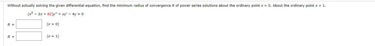 Without actually solving the given differential equation, find the minimum radius of convergence R of power series solutions about the ordinary point x = 0. About the ordinary point x = 1.
(x² - 2x +82)y" + xy' - 4y = 0
(x = 0)
R =
R =
(x = 1)