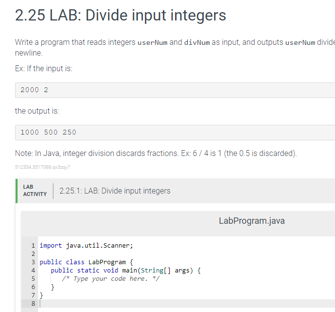 2.25 LAB: Divide input integers
Write a program that reads integers userNum and divNum as input, and outputs user Num divide
newline.
Ex: If the input is:
2000 2
the output is:
1000 500 250
Note: In Java, integer division discards fractions. Ex: 6/4 is 1 (the 0.5 is discarded).
512334.3517088.qx3zqy7
LAB
ACTIVITY
1 import java.util.Scanner;
3 public class LabProgram {
NMSN 00
2
4
5
6
7 }
8
2.25.1: LAB: Divide input integers
public static void main(String[] args) {
/* Type your code here. */
}
LabProgram.java