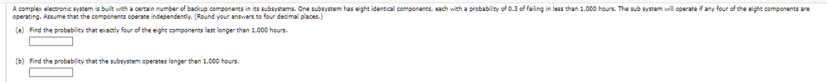 A complex electronic system is built with a certain number of backup components in its subsystems. One subsystem has eight identical components, each with a probability of 0.3 of failing in less than 1,000 hours. The sub system will operate if any four of the eight components are
operating. Assume that the components operate independently. (Round your answers to four decimal places.)
(a) Find the probability that exactly four of the eight components last longer than 1,000 hours.
(b) Find the probability that the subsystem operates longer than 1,000 hours.
