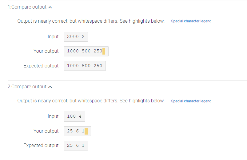 1:Compare output
Output is nearly correct, but whitespace differs. See highlights below.
Input 2000 2
Your output
2:Compare output
Expected output 1000 500 250
Output is nearly correct, but whitespace differs. See highlights below.
Input
1000 500 250
Your output
Expected output
100 4
25 6 1
25 6 1
Special character legend
Special character legend