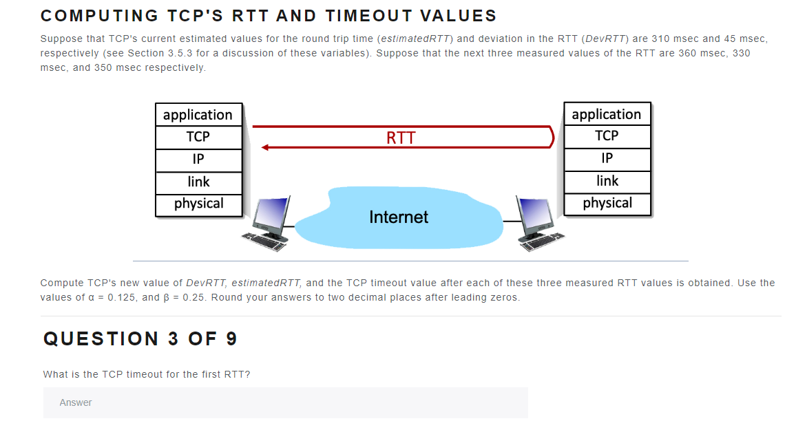 COMPUTING TCP'S RTT AND TIMEOUT VALUES
Suppose that TCP's current estimated values for the round trip time (estimatedRTT) and deviation in the RTT (DevRTT) are 310 msec and 45 msec,
respectively (see Section 3.5.3 for a discussion of these variables). Suppose that the next three measured values of the RTT are 360 msec, 330
msec, and 350 msec respectively.
application
TCP
IP
link
physical
What is the TCP timeout for the first RTT?
Answer
RTT
Internet
Compute TCP's new value of DevRTT, estimated RTT, and the TCP timeout value after each of these three measured RTT values is obtained. Use the
values of a = 0.125, and ß = 0.25. Round your answers to two decimal places after leading zeros.
QUESTION 3 OF 9
application
TCP
IP
link
physical