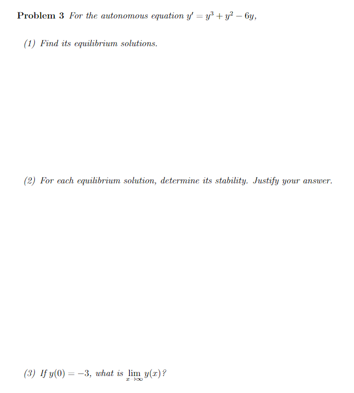 Problem 3 For the autonomous equation y' = y³ + y² - 6y,
(1) Find its equilibrium solutions.
(2) For each equilibrium solution, determine its stability. Justify your answer.
(3) If y(0) = -3, what is lim y(x)?