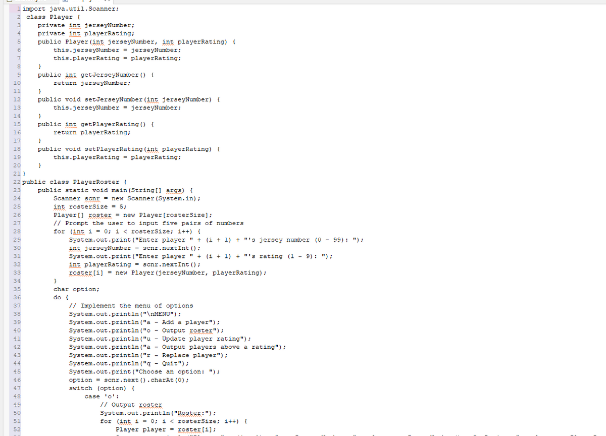 1 import java.util.Scanner;
2 class Player (
3
4
5
6
7
8
9
10
11
12
13
14
15
16
17
}
18 public void setPlayerRating (int playerRating) {
19
this.playerRating = playerRating;
20
21}
22 public class PlayerRoster {
23
24
25
26
27
28
29
30
31
32
33
34
35
36
37
38
39
40
41
42
43
44
45
46
47
48
49
50
private int jerseyNumber;
private int playerRating;
public Player (int jerseyNumber, int playerRating) {
51
52
this.jerseyNumber = jerseyNumber;
this.playerRating = playerRating;
}
public int getJerseyNumber() {
return jerseyNumber;
}
public void setJerseyNumber (int jerseyNumber) {
this.jerseyNumber = jerseyNumber;
}
public int getPlayer Rating () {
return playerRating;
}
public static void main(String[] args) {
Scanner scnr = new Scanner (System.in);
int rosterSize = 5;
Player [] roster = new Player [rosterSize];
// Prompt the user to input five pairs of numbers
for (int i = 0; i < rosterSize; i++) {
System.out.print("Enter player " + (1 + 1) + "'s jersey number (0) - 99): ");
int jerseyNumber = scnr.nextInt ();
System.out.print("Enter player " + (i + 1) + "'s rating (1 - 9): ");
int playerRating = scnr.nextInt ();
roster [i] = new Player (jerseyNumber, playerRating);
}
char option;
do {
// Implement the menu of options
System.out.println("\nMENU");
System.out.println("a - Add a player");
System.out.println("o
Output roster");
System.out.println("u Update player rating");
System.out.println("a - Output players above a rating");
System.out.println("r Replace player");
System.out.println("q - Quit");
System.out.print("Choose an option: ");
-
option = scnr.next().charAt(0);
switch (option) {
case 'o':
// Output roster
System.out.println("Roster: ");
for (int i = 0; i < rosterSize; i++) {
Player player = roster [i];