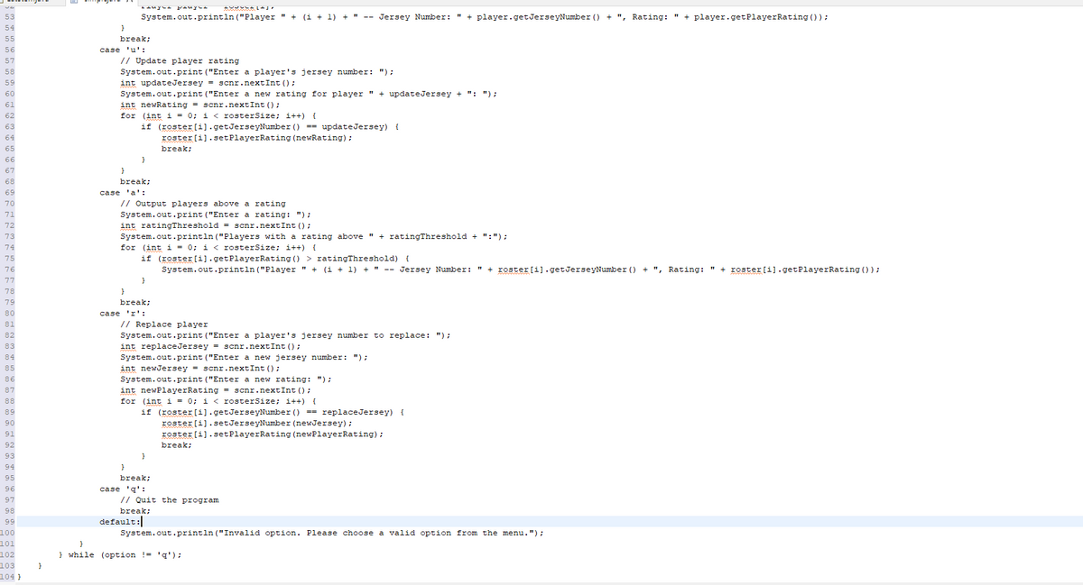 53
54
55
56
57
58
59
60
61
62
63
64
65
66
67
68
69
70
72
73
74
75
76
77
78
79
80
81
82
83
84
85
86
87
88
89
90
91
92
93
94
95
96
97
98
99
100
101
102
103
104}
}
}
break;
case 'u':
System.out.println("Player " + (i + 1) + " -- Jersey Number: " + player.getJerseyNumber () + ", Rating: + player.getPlayerRating () );
// Update player rating
System.out.print ("Enter a player's jersey number: ");
int updateJersey = scnr.nextInt ();
System.out.print ("Enter a new rating for player " + update Jersey + ": ");
int newRating = scnr.nextInt ();
for (int i = 0; i < rosterSize; i++) {
break;
}
case 'a':
if (roster [i].getJerseyNumber () == updateJersey) {
roster [i].setPlayerRating (newRating);
break;
}
// Output players above a rating
System.out.print("Enter a rating: ");
int ratingThreshold = scnr.nextInt ();
System.out.println("Players with a rating above " + ratingThreshold + ":");
for (int i = 0; i < rosterSize; i++) {
if (roster[i].getPlayerRating () > ratingThreshold) {
System.out.println("Player " + (1 + 1) + " -- Jersey Number: + roster [i].getJerseyNumber () + ", Rating: " + roster [i].getPlayer Rating ());
}
break;
case 'r':
y pasyed
}
default:
// Replace player
System.out.print("Enter a player's jersey number to replace: ");
int replace Jersey = scnr.nextInt ();
System.out.print("Enter a new jersey number: ");
int newJersey = scnr.nextInt ();
System.out.print("Enter a new rating: ");
int newPlayerRating = scnr.nextInt ();
for (int i = 0; i < rosterSize; i++) {
if (roster [i].getJerseyNumber () == replaceJersey) {
roster [i].setJerseyNumber (newJersey);
roster[i].setPlayerRating (newPlayerRating);
}
break;
ZUDULL+J
case 'q':
break;
// Quit the program
break;
System.out.println("Invalid option. Please choose a valid option from the menu.");
}
} while (option != 'q');