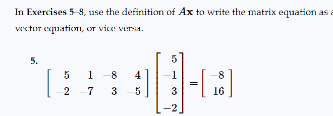 In Exercises 5-8, use the definition of Ax to write the matrix equation as a
vector equation, or vice versa.
5.
5
-2
1 -8 4
-7 3 −5
5
-1
3
-2
=
-8
16