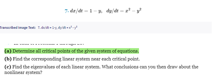 7. dx/dt = 1-y, dy/dt = x² - y²
I
Transcribed Image Text: 7. dx/dt = 1-y, dy/dt = x² - y²
(a) Determine all critical points of the given system of equations.
(b) Find the corresponding linear system near each critical point.
(c) Find the eigenvalues of each linear system. What conclusions can you then draw about the
nonlinear system?