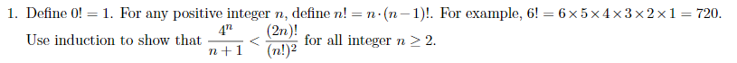 1. Define \( 0! = 1 \). For any positive integer \( n \), define \( n! = n \cdot (n-1)! \). For example, \( 6! = 6 \times 5 \times 4 \times 3 \times 2 \times 1 = 720 \).

   Use induction to show that 

\[
\frac{4^n}{n+1} < \frac{(2n)!}{(n!)^2}
\]

for all integer \( n \geq 2 \).