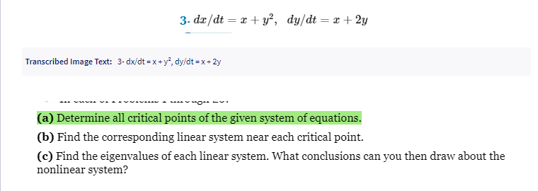 3. dx/dt = x + y², dy/dt = x + 2y
Transcribed Image Text: 3-dx/dt = x+y², dy/dt =x+2y
(a) Determine all critical points of the given system of equations.
(b) Find the corresponding linear system near each critical point.
(c) Find the eigenvalues of each linear system. What conclusions can you then draw about the
nonlinear system?