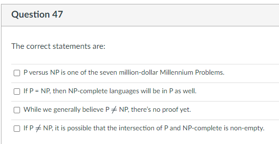 Question 47
The correct statements are:
P versus NP is one of the seven million-dollar Millennium Problems.
If P = NP, then NP-complete languages will be in P as well.
While we generally believe PNP, there's no proof yet.
□ If PNP, it is possible that the intersection of P and NP-complete is non-empty.