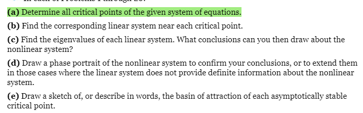 (a) Determine all critical points of the given system of equations.
(b) Find the corresponding linear system near each critical point.
(c) Find the eigenvalues of each linear system. What conclusions can you then draw about the
nonlinear system?
(d) Draw a phase portrait of the nonlinear system to confirm your conclusions, or to extend them
in those cases where the linear system does not provide definite information about the nonlinear
system.
(e) Draw a sketch of, or describe in words, the basin of attraction of each asymptotically stable
critical point.