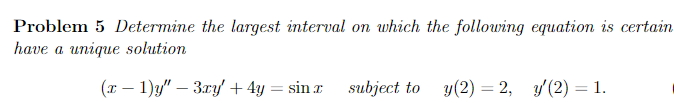 Problem 5 Determine the largest interval on which the following equation is certain
have a unique solution
(x - 1)y" - 3xy' + 4y = sin x
subject to y(2) = 2, y'(2) = 1.