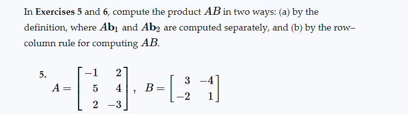 In Exercises 5 and 6, compute the product AB in two ways: (a) by the
definition, where Ab₁ and Ab2 are computed separately, and (b) by the row-
column rule for computing AB.
-1 2
MBX1
A = 5 4 B: =
[
2 -3
5.
3-4
-2