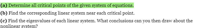 (a) Determine all critical points of the given system of equations.
(b) Find the corresponding linear system near each critical point.
(c) Find the eigenvalues of each linear system. What conclusions can you then draw about the
nonlinear system?