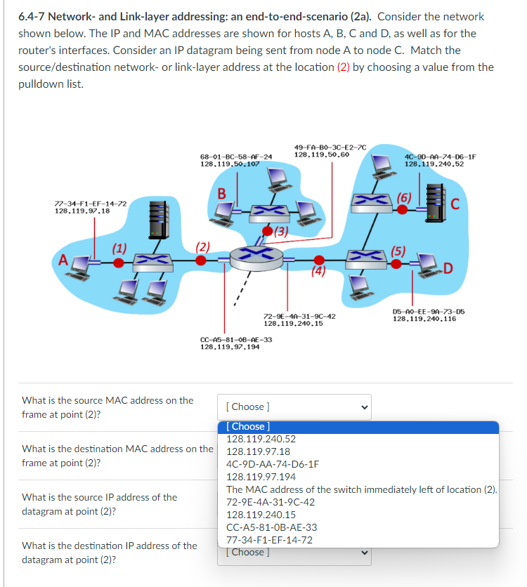 6.4-7 Network- and Link-layer addressing: an end-to-end-scenario (2a). Consider the network
shown below. The IP and MAC addresses are shown for hosts A, B, C and D, as well as for the
router's interfaces. Consider an IP datagram being sent from node A to node C. Match the
source/destination network- or link-layer address at the location (2) by choosing a value from the
pulldown list.
77-34-F1-EF-14-72
128.119.97.18
(1)
What is the source MAC address on the
frame at point (2)?
What is the source IP address of the
datagram at point (2)?
68-01-BC-58-AF-24
128.119.50.107
(2)
What is the destination IP address of the
datagram at point (2)?
(3)
CC-A5-81-0B-AE-33
128.119.97.194
49-FA-BO-3C-E2-7C
128.119.50.60
72-9E-4A-31-9C-42
128.119.240.15
[Choose ]
[Choose ]
128.119.240.52
What is the destination MAC address on the 128.119.97.18
frame at point (2)?
4C-90-AA-74-D6-1F
128.119.240.52
(6)
(5)
C
D5-A0-EE-9A-73-D5
128.119.240.116
4C-9D-AA-74-D6-1F
128.119.97.194
The MAC address of the switch immediately left of location (2).
72-9E-4A-31-9C-42
128.119.240.15
CC-A5-81-0B-AE-33
77-34-F1-EF-14-72
[Choose ]