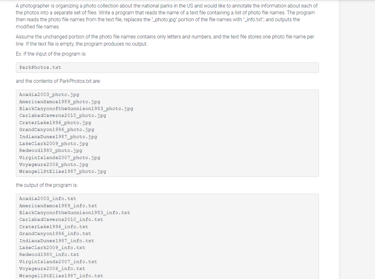 A photographer is organizing a photo collection about the national parks in the US and would like to annotate the information about each of
the photos into a separate set of files. Write a program that reads the name of a text file containing a list of photo file names. The program
then reads the photo file names from the text file, replaces the "_photo.jpg" portion of the file names with "_info.txt", and outputs the
modified file names.
Assume the unchanged portion of the photo file names contains only letters and numbers, and the text file stores one photo file name per
line. If the text file is empty, the program produces no output.
Ex: If the input of the program is:
ParkPhotos.txt
and the contents of ParkPhotos.txt are:
Acadia2003_photo.jpg
American Samoa1989_photo.jpg
BlackCanyonoftheGunnison1983_photo.jpg
CarlsbadCaverns 2010_photo.jpg
CraterLake1996_photo.jpg
Grand Canyon1996_photo.jpg
IndianaDunes1987_photo.jpg
LakeClark2009_photo.jpg
Redwood1980 _photo.jpg
Virgin Islands 2007_photo.jpg
Voyageurs2006_photo.jpg
WrangellStElias1987_photo.jpg
the output of the program is:
Acadia2003_info.txt
American Samoa1989_info.txt
BlackCanyonoftheGunnison1983_info.txt
CarlsbadCaverns 2010_info.txt
CraterLake1996_info.txt
Grand Canyon1996_info.txt
Indiana Dunes 1987_info.txt
Lake Clark2009_info.txt
Redwood1980_info.txt
Virgin Islands 2007_info.txt
Voyageurs2006_info.txt
WrangellStElias1987_info.txt